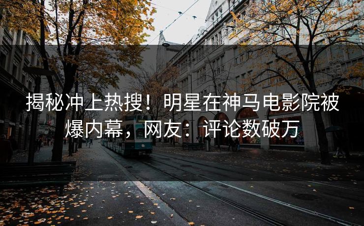揭秘冲上热搜！明星在神马电影院被爆内幕，网友：评论数破万