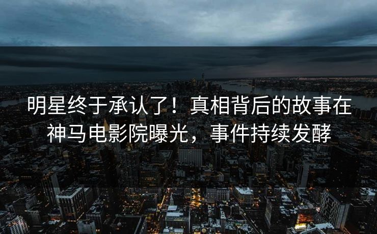 明星终于承认了！真相背后的故事在神马电影院曝光，事件持续发酵