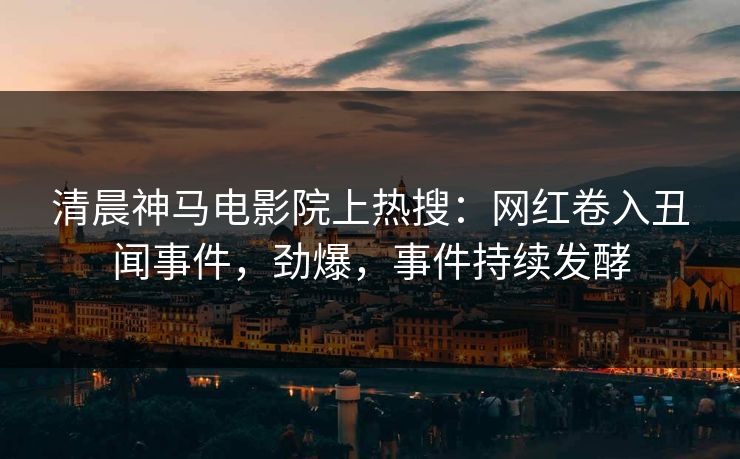 清晨神马电影院上热搜：网红卷入丑闻事件，劲爆，事件持续发酵