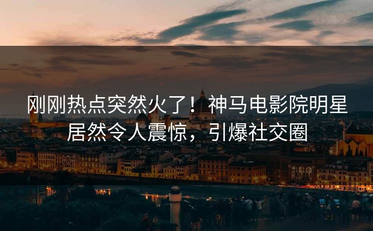 刚刚热点突然火了！神马电影院明星居然令人震惊，引爆社交圈