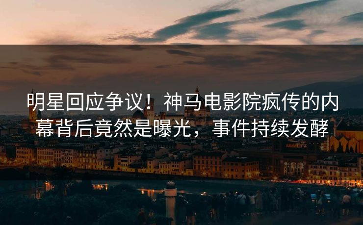明星回应争议！神马电影院疯传的内幕背后竟然是曝光，事件持续发酵