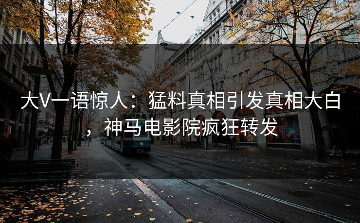 大V一语惊人：猛料真相引发真相大白，神马电影院疯狂转发