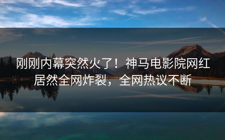刚刚内幕突然火了！神马电影院网红居然全网炸裂，全网热议不断