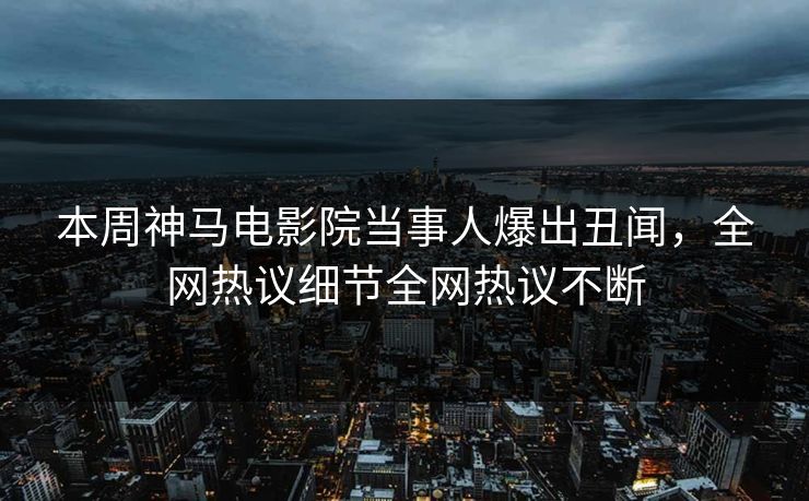 本周神马电影院当事人爆出丑闻，全网热议细节全网热议不断