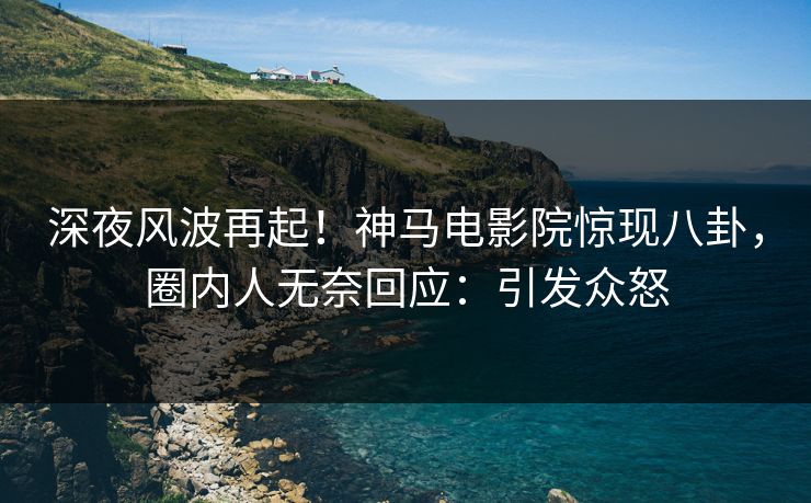 深夜风波再起！神马电影院惊现八卦，圈内人无奈回应：引发众怒