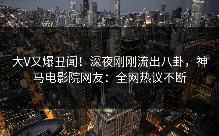 大V又爆丑闻！深夜刚刚流出八卦，神马电影院网友：全网热议不断