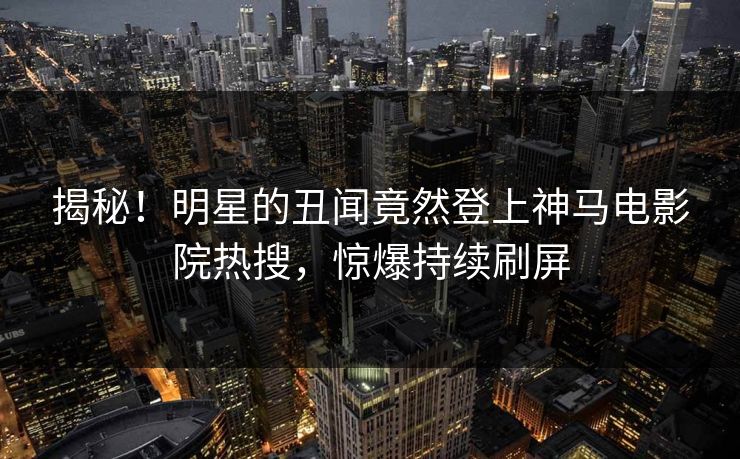 揭秘！明星的丑闻竟然登上神马电影院热搜，惊爆持续刷屏