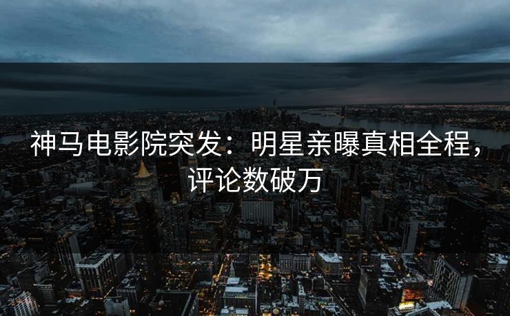 神马电影院突发：明星亲曝真相全程，评论数破万