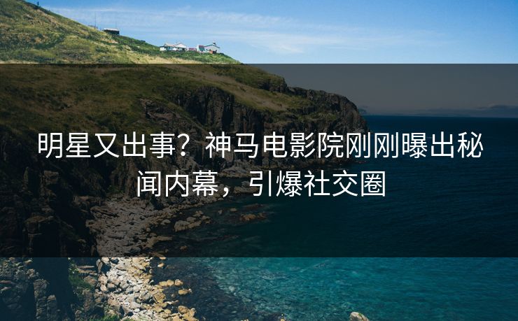 明星又出事？神马电影院刚刚曝出秘闻内幕，引爆社交圈