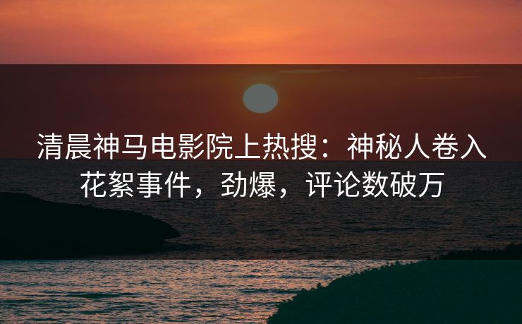 清晨神马电影院上热搜：神秘人卷入花絮事件，劲爆，评论数破万