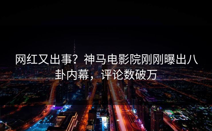 网红又出事？神马电影院刚刚曝出八卦内幕，评论数破万