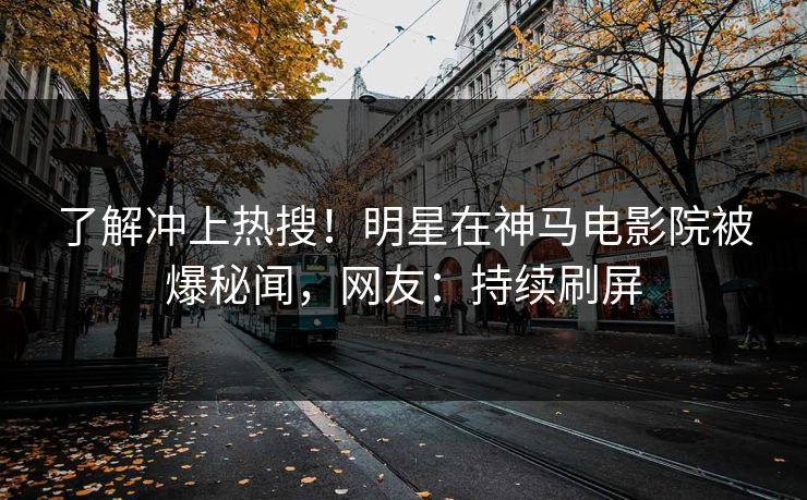了解冲上热搜！明星在神马电影院被爆秘闻，网友：持续刷屏