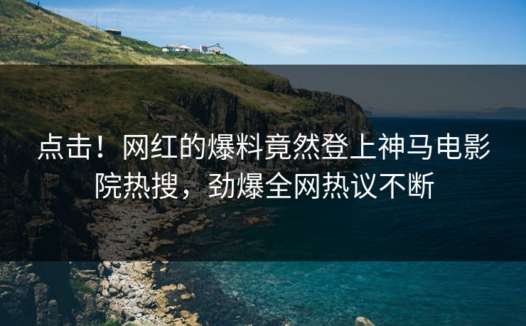 点击！网红的爆料竟然登上神马电影院热搜，劲爆全网热议不断