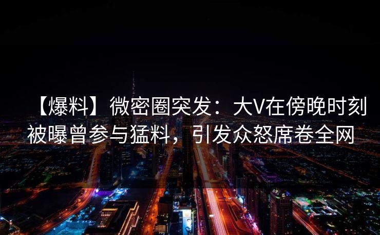 【爆料】微密圈突发：大V在傍晚时刻被曝曾参与猛料，引发众怒席卷全网