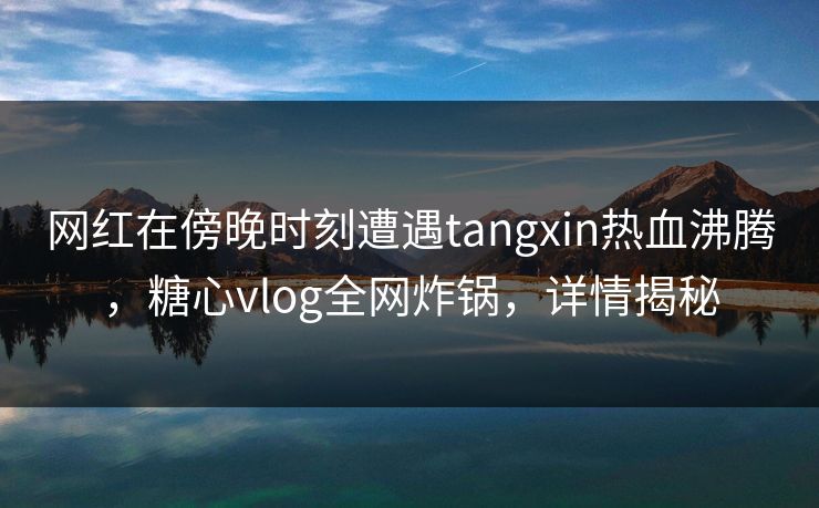 网红在傍晚时刻遭遇tangxin热血沸腾，糖心vlog全网炸锅，详情揭秘