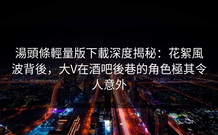 湯頭條輕量版下載深度揭秘：花絮風波背後，大V在酒吧後巷的角色極其令人意外
