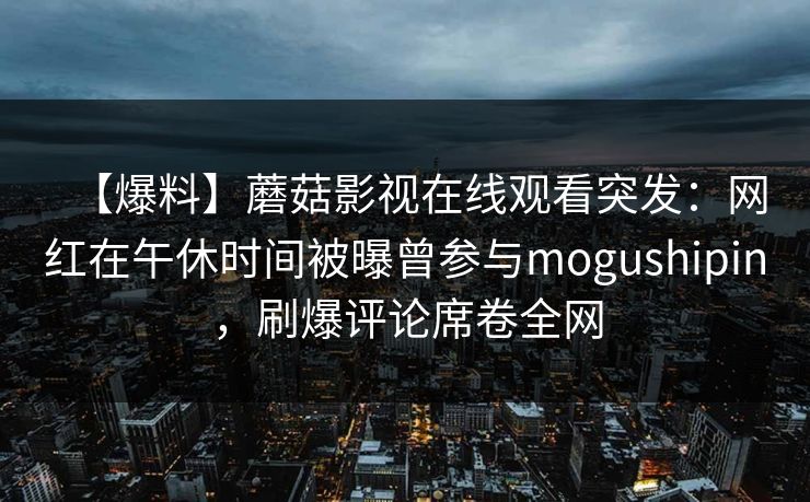 【爆料】蘑菇影视在线观看突发：网红在午休时间被曝曾参与mogushipin，刷爆评论席卷全网