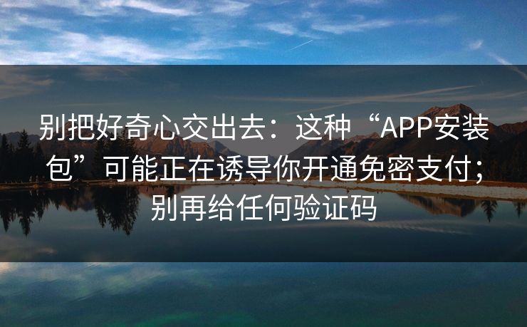 别把好奇心交出去：这种“APP安装包”可能正在诱导你开通免密支付；别再给任何验证码