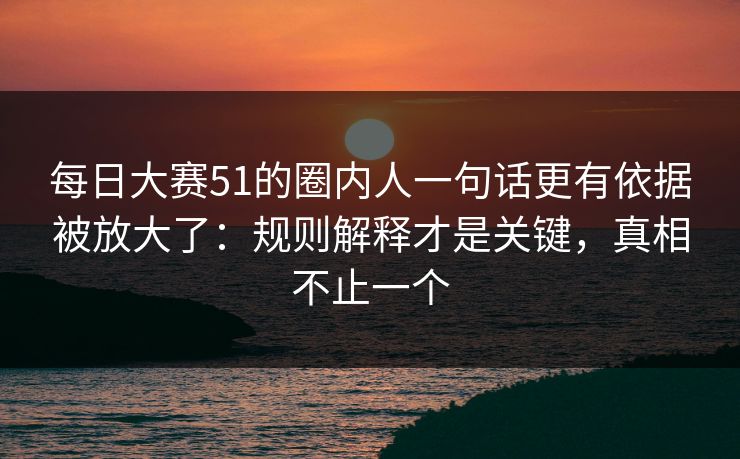 每日大赛51的圈内人一句话更有依据被放大了：规则解释才是关键，真相不止一个