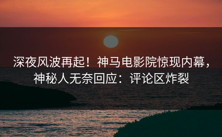 深夜风波再起！神马电影院惊现内幕，神秘人无奈回应：评论区炸裂