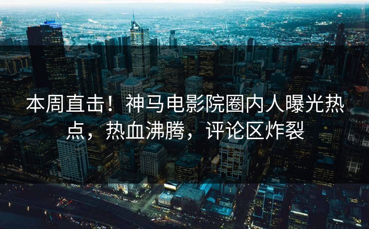 本周直击！神马电影院圈内人曝光热点，热血沸腾，评论区炸裂