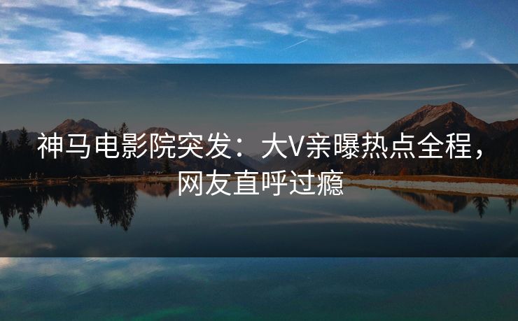 神马电影院突发：大V亲曝热点全程，网友直呼过瘾