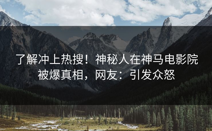 了解冲上热搜！神秘人在神马电影院被爆真相，网友：引发众怒