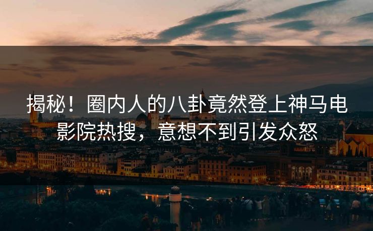 揭秘！圈内人的八卦竟然登上神马电影院热搜，意想不到引发众怒