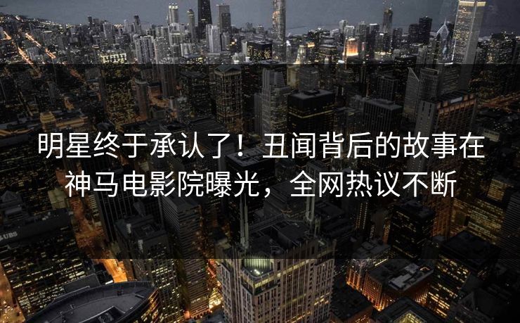 明星终于承认了！丑闻背后的故事在神马电影院曝光，全网热议不断