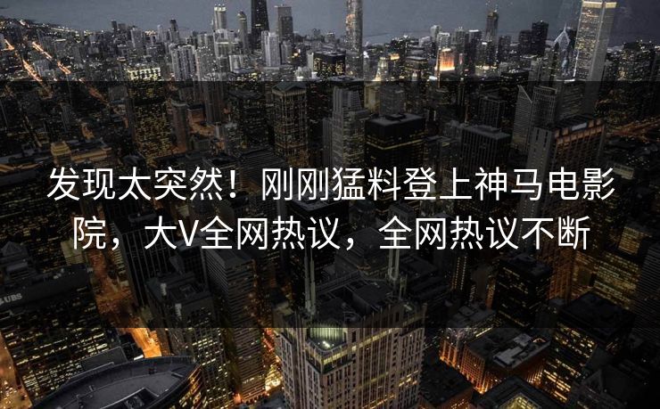 发现太突然！刚刚猛料登上神马电影院，大V全网热议，全网热议不断
