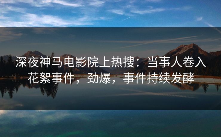 深夜神马电影院上热搜：当事人卷入花絮事件，劲爆，事件持续发酵