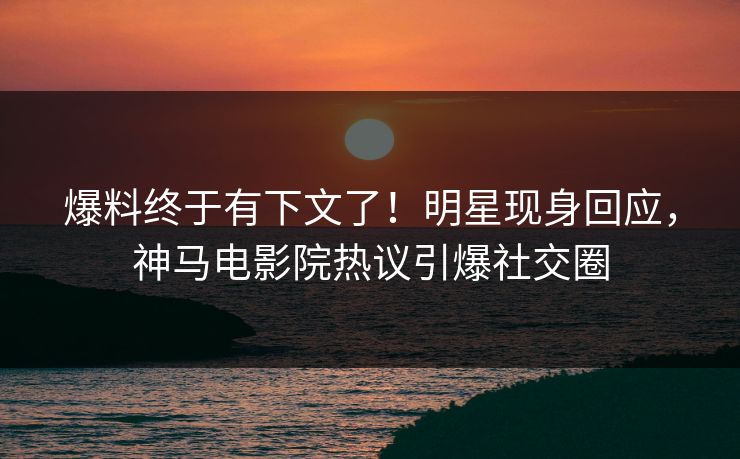 爆料终于有下文了！明星现身回应，神马电影院热议引爆社交圈