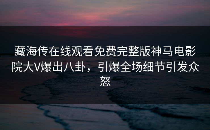藏海传在线观看免费完整版神马电影院大V爆出八卦，引爆全场细节引发众怒
