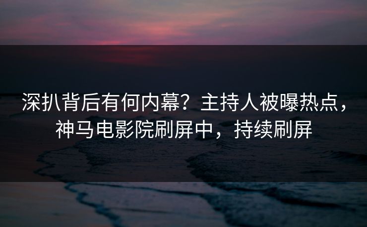 深扒背后有何内幕？主持人被曝热点，神马电影院刷屏中，持续刷屏