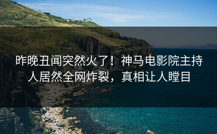 昨晚丑闻突然火了！神马电影院主持人居然全网炸裂，真相让人瞠目