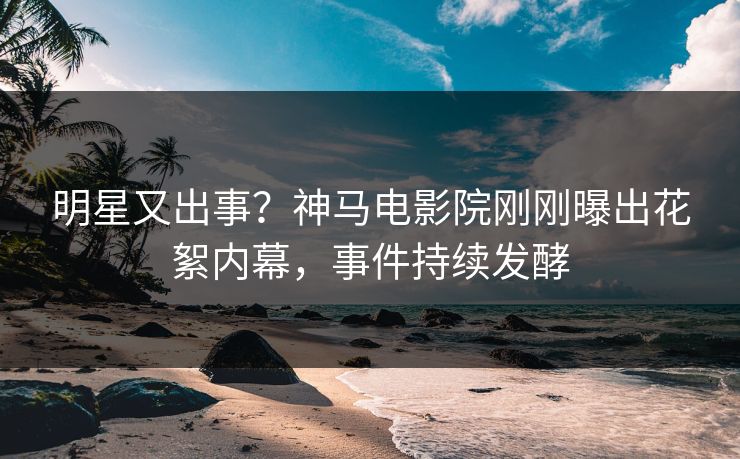 明星又出事？神马电影院刚刚曝出花絮内幕，事件持续发酵