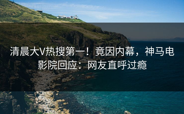 清晨大V热搜第一！竟因内幕，神马电影院回应：网友直呼过瘾
