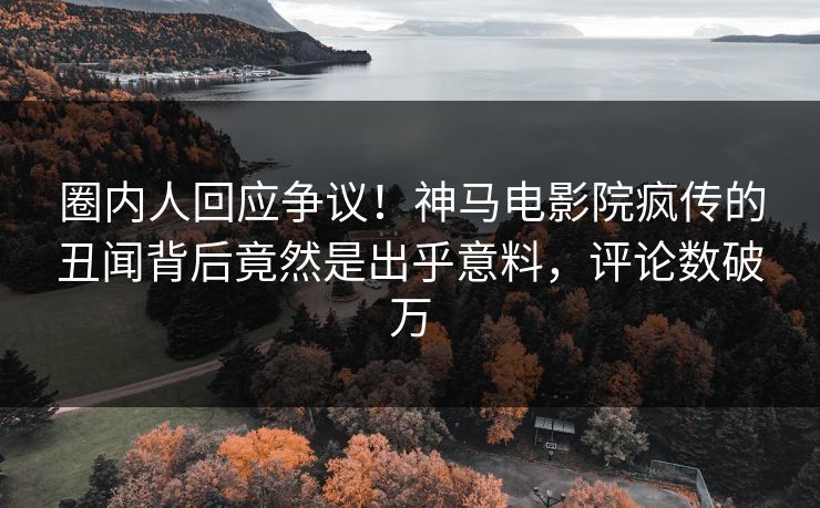 圈内人回应争议！神马电影院疯传的丑闻背后竟然是出乎意料，评论数破万