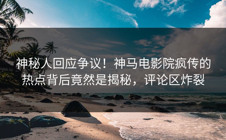 神秘人回应争议！神马电影院疯传的热点背后竟然是揭秘，评论区炸裂