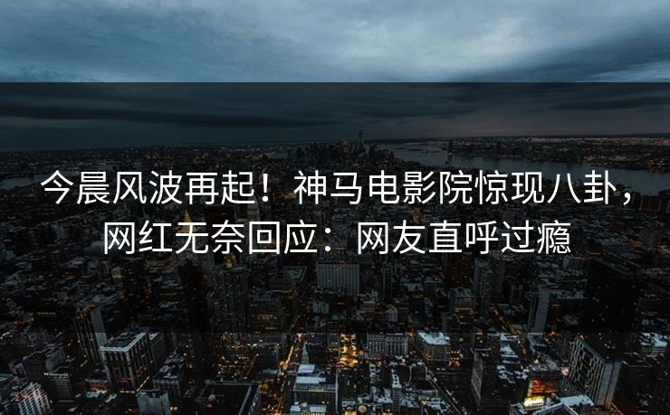 今晨风波再起！神马电影院惊现八卦，网红无奈回应：网友直呼过瘾