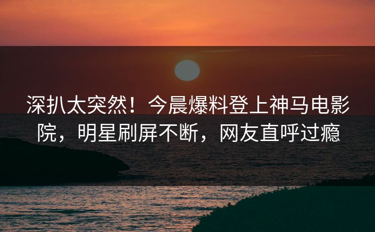 深扒太突然！今晨爆料登上神马电影院，明星刷屏不断，网友直呼过瘾