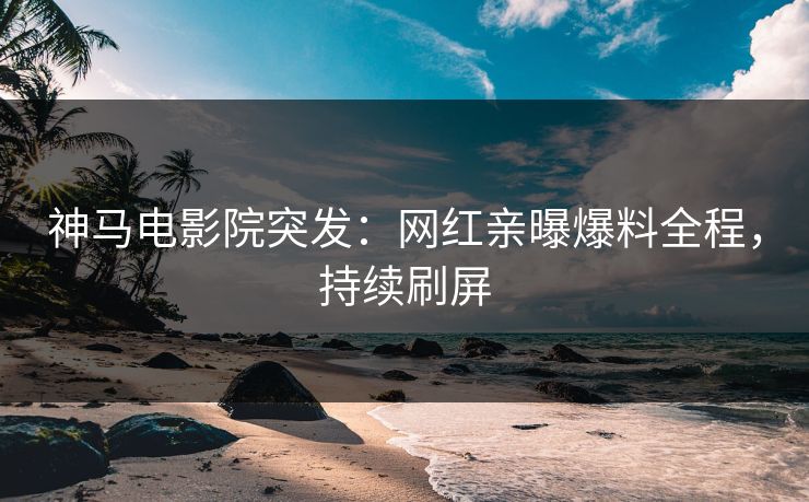 神马电影院突发：网红亲曝爆料全程，持续刷屏
