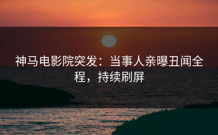 神马电影院突发：当事人亲曝丑闻全程，持续刷屏