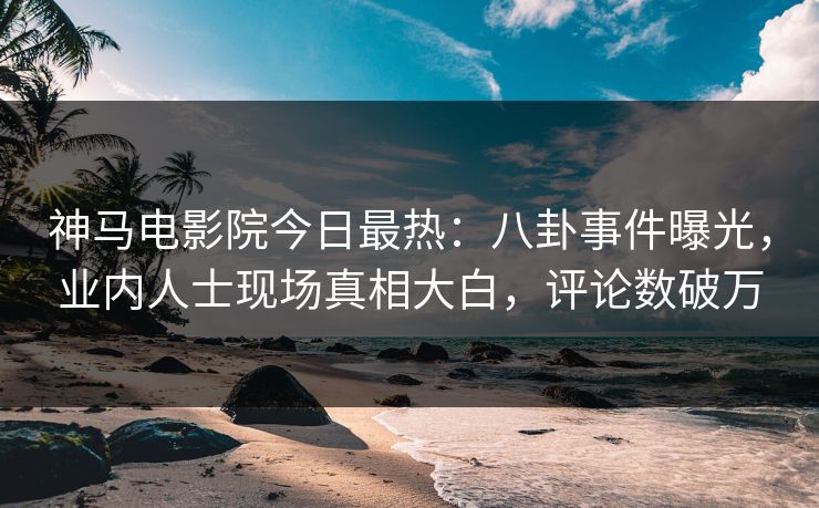 神马电影院今日最热：八卦事件曝光，业内人士现场真相大白，评论数破万