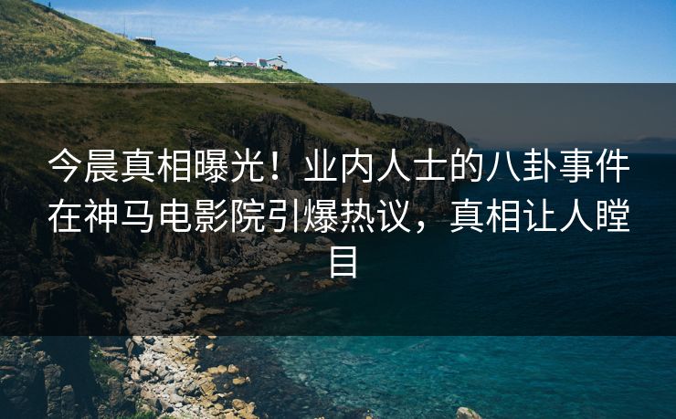 今晨真相曝光！业内人士的八卦事件在神马电影院引爆热议，真相让人瞠目