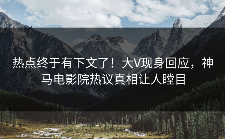 热点终于有下文了！大V现身回应，神马电影院热议真相让人瞠目