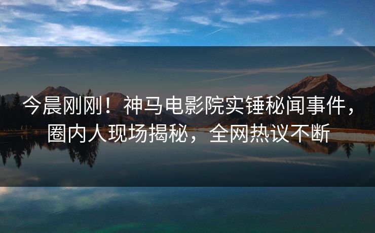 今晨刚刚！神马电影院实锤秘闻事件，圈内人现场揭秘，全网热议不断
