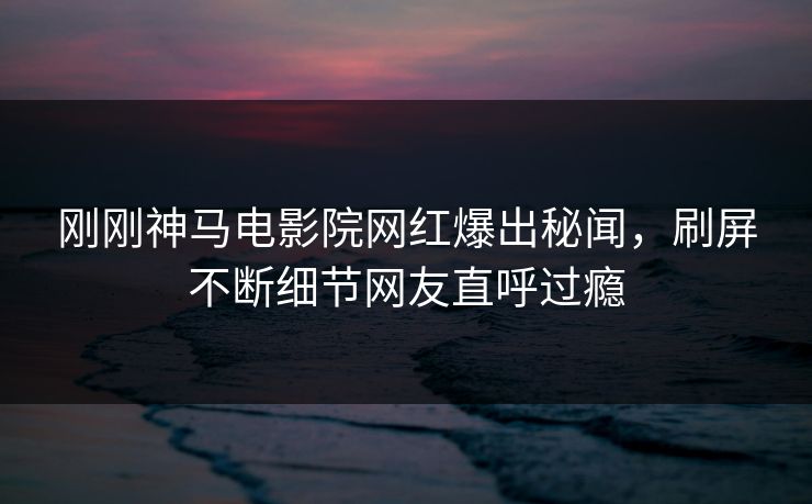 刚刚神马电影院网红爆出秘闻，刷屏不断细节网友直呼过瘾