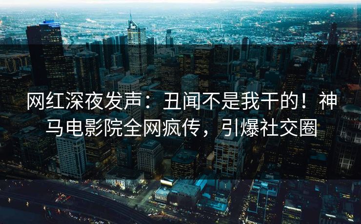 网红深夜发声：丑闻不是我干的！神马电影院全网疯传，引爆社交圈