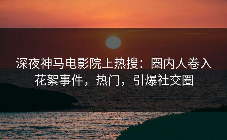 深夜神马电影院上热搜：圈内人卷入花絮事件，热门，引爆社交圈
